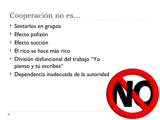 Cooperación no es…
   Sentarlos en grupos
   Efecto polizón
   Efecto succión
   El rico se hace más rico
   División disfuncional del trabajo “Yo
    pienso y tú escribes“
   Dependencia inadecuada de la autoridad
 