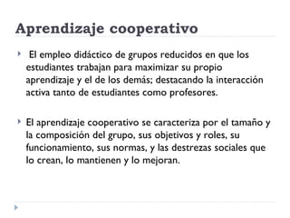 Aprendizaje cooperativo
    El empleo didáctico de grupos reducidos en que los
    estudiantes trabajan para maximizar su propio
    aprendizaje y el de los demás; destacando la interacción
    activa tanto de estudiantes como profesores.

   El aprendizaje cooperativo se caracteriza por el tamaño y
    la composición del grupo, sus objetivos y roles, su
    funcionamiento, sus normas, y las destrezas sociales que
    lo crean, lo mantienen y lo mejoran.
 