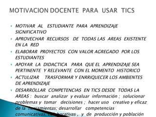 MOTIVAR  AL  ESTUDIANTE  PARA  APRENDIZAJE  SIGNIFICATIVO  APROVECHAR  RECURSOS  DE  TODAS LAS  AREAS  EXISTENTE EN LA  RED  ELABORAR  PROYECTOS  CON VALOR AGREGADO  POR LOS  ESTUDIANTES  APOYAR  LA  DIDACTICA  PARA  QUE EL  APRENDIZAJE SEA  PERTINENTE  Y RELEVANTE  CON EL MOMENTO  HISTORICO  ACTULIZAR  TRASFORMAR Y ENRRIQUECER LOS AMBIENTES  DE APRENDIZAJE  DESARROLLAR  COMPETENCIAS  EN TICS DESDE  TODAS LA AREAS :  buscar  analizar  y evaluar  información ;  solucionar problemas y  tomar  decisiones ;  hacer uso  creativo y eficaz  de la  herramientas; desarrollar  competencias  comunicativas, colaborativas ,  y  de  producción y población de  texto  