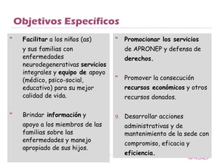 Objetivos Específicos Facilitar  a los niños (as)  y sus familias con enfermedades neurodegenerativas  servicios  integrales y  equipo de  apoyo (médico, psico-social, educativo) para su mejor  calidad de vida. Brindar  información  y apoyo a los miembros de las familias sobre las enfermedades y manejo apropiado de sus hijos. Promocionar los servicios de APRONEP y defensa de  derechos. Promover la consecución recursos económicos  y otros recursos donados. Desarrollar acciones administrativas y de mantenimiento de la sede con  compromiso, eficacia y  eficiencia. APRONEP 