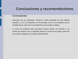 Conclusiones y recomendaciones
Conclusiones:
● Determinar que los estudiantes. Consiga un interés apropiado por este software
educativo, y a su vez interactuen con la tecnologia, esto es muy apropiado para la
sociedad juvenil, sobre todo si es implantado en las escuelas y colegios
● La mente del estudiante debe permanecer siempre abierta, ser dinámica y una
manera de mantener viva su capacidad mental es a través de los juegos, dentro del
cual se reta a inteligencia y la sabiduría del estudiante.
 