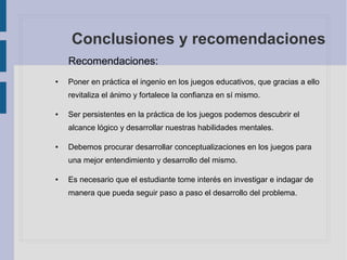 Conclusiones y recomendaciones
Recomendaciones:
● Poner en práctica el ingenio en los juegos educativos, que gracias a ello
revitaliza el ánimo y fortalece la confianza en sí mismo.
● Ser persistentes en la práctica de los juegos podemos descubrir el
alcance lógico y desarrollar nuestras habilidades mentales.
● Debemos procurar desarrollar conceptualizaciones en los juegos para
una mejor entendimiento y desarrollo del mismo.
● Es necesario que el estudiante tome interés en investigar e indagar de
manera que pueda seguir paso a paso el desarrollo del problema.
 