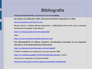 Bibliografía
Francisco Piedrahita Plata .Uso de las Tic en la actualidad.
[en línea], [1 de septiembre, 2007] , [22 de junio del 2013]. Disponible en la Web.
http://www.eduteka.org/PorQueTIC.php
Barnes, David J.; Kolling, Michael (September 1, 2008),Objects Firts witch Java: A practical
Introduction using Blue J (4ta edicion)
http://www.bluej.org/objects-first/description.html
Java
http://www.java.com/es/download/faq/whatis_java.xml
Pere Marquès(2010), El software educativo: Características esenciales de los programas
educativos. Universidad Autónoma de Barcelona
http://www.lmi.ub.es/te/any96/marques_software/#capitol2
UNESCO: Estándares de competencias en tic para docentes, 2008.
http://www.eduteka.org/pdfdir/UNESCOEstandaresDocentes.pdf , Londres
Oracle, Java 6, documentos API, JpasswordField
http://docs.oracle.com/javase/6/docs/api/javax/swing/JPasswordField.html
 