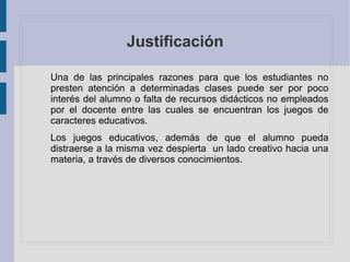 Justificación
Una de las principales razones para que los estudiantes no
presten atención a determinadas clases puede ser por poco
interés del alumno o falta de recursos didácticos no empleados
por el docente entre las cuales se encuentran los juegos de
caracteres educativos.
Los juegos educativos, además de que el alumno pueda
distraerse a la misma vez despierta un lado creativo hacia una
materia, a través de diversos conocimientos.
 