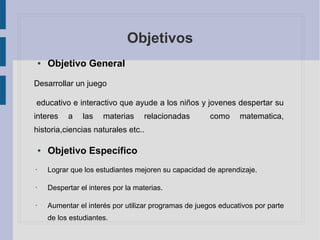 Objetivos
● Objetivo General
Desarrollar un juego
educativo e interactivo que ayude a los niños y jovenes despertar su
interes a las materias relacionadas como matematica,
historia,ciencias naturales etc..
● Objetivo Específico
• Lograr que los estudiantes mejoren su capacidad de aprendizaje.
• Despertar el interes por la materias.
• Aumentar el interés por utilizar programas de juegos educativos por parte
de los estudiantes.
 