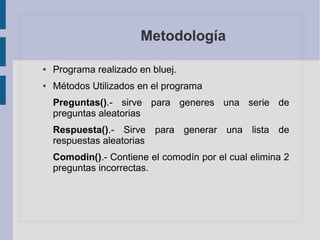 Metodología
● Programa realizado en bluej.
● Métodos Utilizados en el programa
Preguntas().- sirve para generes una serie de
preguntas aleatorias
Respuesta().- Sirve para generar una lista de
respuestas aleatorias
Comodin().- Contiene el comodín por el cual elimina 2
preguntas incorrectas.
 