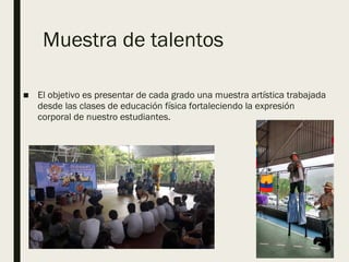 Muestra de talentos
■ El objetivo es presentar de cada grado una muestra artística trabajada
desde las clases de educación física fortaleciendo la expresión
corporal de nuestro estudiantes.
 