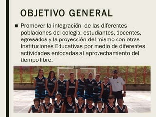 OBJETIVO GENERAL
■ Promover la integración de las diferentes
poblaciones del colegio: estudiantes, docentes,
egresados y la proyección del mismo con otras
Instituciones Educativas por medio de diferentes
actividades enfocadas al aprovechamiento del
tiempo libre.
 