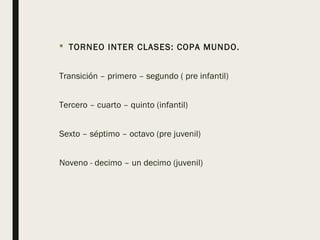  TORNEO INTER CLASES: COPA MUNDO.
Transición – primero – segundo ( pre infantil)
Tercero – cuarto – quinto (infantil)
Sexto – séptimo – octavo (pre juvenil)
Noveno - decimo – un decimo (juvenil)
 