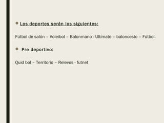 Los deportes serán los siguientes:
Fútbol de salón – Voleibol – Balonmano - Ultímate – baloncesto – Fútbol.
 Pre deportivo:
Quid bol – Territorio – Relevos - futnet
 