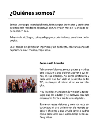 ¿Quiénes somos?
Somos un equipo interdisciplinario, formado por profesores y profesoras
de diferentes realidades educativas en Chile y con más de 15 años de ex-
periencia en aula.

Además de sicólogos, psicopedagogas y orientadoras, en el área peda-
gógica.

En el campo de gestión un ingeniero y un publicista, con varios años de
experiencia en el mundo empresarial.



                           Cómo nació Aprueba

                           Tal como señalamos, somos padres y madres
                           que trabajan y que quieren apoyar a sus ni-
                           ños en sus estudios. Así como profesores y
                           profesoras que han visto el desarrollo de las
                           TIC, no siempre al mismo ritmo en los cole-
                           gios.

                           Hoy los niños manejan más y mejor la tecno-
                           logía que los adultos y se motivan con más
                           entusiasmo frente a los desafíos digitales.

                           Sumamos estas visiones y creamos este es-
                           pacio para el uso de Internet de manera se-
                           gura y eficiente y que ayuda tanto a padres
                           como profesores en el aprendizaje de los ni-
                           ños y niñas.
 