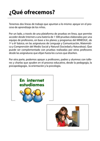 ¿Qué ofrecemos?
Tenemos dos líneas de trabajo que apuntan a lo mismo: apoyar en el pro-
ceso de aprendizaje de los niños.

Por un lado, a través de una plataforma de pruebas en línea, que permite
acceder desde Internet a una batería de 1 500 pruebas elaboradas por una
equipo de profesores, en base a los planes y programas del MINEDUC, de
1º a 6º básico, en las asignaturas de Lenguaje y Comunicación, Matemáti-
ca y Comprensión del Medio Social y Natural (Sociedad y Naturaleza). Que
puede ser complementado con pruebas realizadas por otros profesores
desde las asignaturas que elijan hasta los cursos que diseñen.

Por otra parte, podemos apoyar a profesores, padres y alumnos con talle-
res y charlas que ayuden en el proceso educativo, desde la pedagogía, la
psicopedagogía , la orientación y la psicología.
 