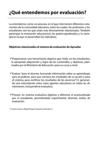¿Qué entendemos por evaluación?

La entendemos como un proceso, en el que intervienen diferentes esta-
mentos de la comunidad educativa, entre los cuales, los profesores y los
estudiantes son los que están más directamente relacionados. También
participan la institución educacional, los padres-apoderados y la socie-
dad en la que se desarrollan los individuos.


Objetivos relacionados al sistema de evaluación de Aprueba



   Proporcionar una herramienta objetiva que mida, en los estudiantes,
  la apropiada adquisición y logro de los contenidos y objetivos, plan-
  teados por el Ministerio de Educación, para su curso y nivel.


   Evaluar “para el alumno, buscando información sobre su aprendizaje;
   para el profesor, para que conozca los resultados de su acción y para
   el sistema, para certificar los resultados de los alumnos”[1], generan-
   do una interrelación entre estos agentes educativos en todas las di-
   mensiones, incluyendo la evaluativa.


   Proveer un sistema evaluativo objetivo y diferente al acostumbrado
   por el estudiante, permitiéndole experimentar distintos estilos de
   evaluación.

[1] Santos Guerra, Miguel Ángel: Evaluación educativa 2.
 
