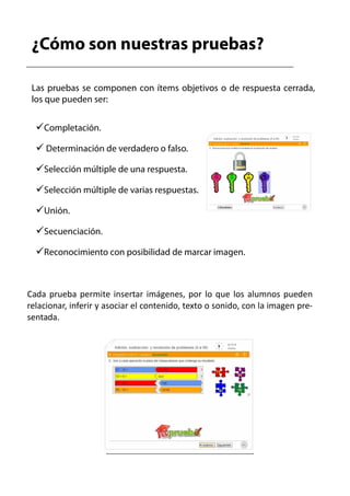 ¿Cómo son nuestras pruebas?

 Las pruebas se componen con ítems objetivos o de respuesta cerrada,
 los que pueden ser:


    Completación.

     Determinación de verdadero o falso.

    Selección múltiple de una respuesta.

    Selección múltiple de varias respuestas.

    Unión.

    Secuenciación.

    Reconocimiento con posibilidad de marcar imagen.



Cada prueba permite insertar imágenes, por lo que los alumnos pueden
relacionar, inferir y asociar el contenido, texto o sonido, con la imagen pre-
sentada.
 