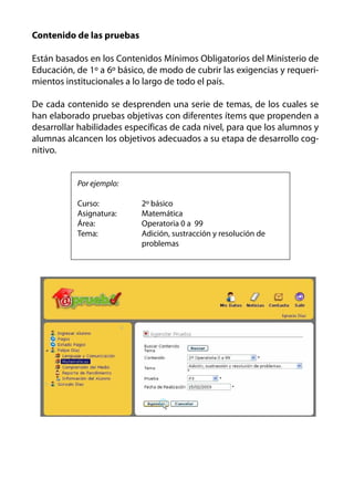Contenido de las pruebas

Están basados en los Contenidos Mínimos Obligatorios del Ministerio de
Educación, de 1º a 6º básico, de modo de cubrir las exigencias y requeri-
mientos institucionales a lo largo de todo el país.

De cada contenido se desprenden una serie de temas, de los cuales se
han elaborado pruebas objetivas con diferentes ítems que propenden a
desarrollar habilidades específicas de cada nivel, para que los alumnos y
alumnas alcancen los objetivos adecuados a su etapa de desarrollo cog-
nitivo.


           Por ejemplo:

           Curso:          2º básico
           Asignatura:     Matemática
           Área:           Operatoria 0 a 99
           Tema:           Adición, sustracción y resolución de
                           problemas
 