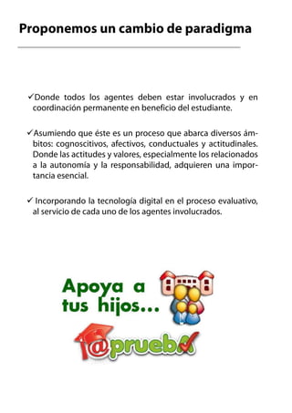 Proponemos un cambio de paradigma



 Donde todos los agentes deben estar involucrados y en
 coordinación permanente en beneficio del estudiante.

 Asumiendo que éste es un proceso que abarca diversos ám-
 bitos: cognoscitivos, afectivos, conductuales y actitudinales.
 Donde las actitudes y valores, especialmente los relacionados
 a la autonomía y la responsabilidad, adquieren una impor-
 tancia esencial.

  Incorporando la tecnología digital en el proceso evaluativo,
 al servicio de cada uno de los agentes involucrados.
 