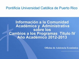 Pontificia Universidad Católica de Puerto Rico



   Información a la Comunidad
   Académica y Administrativa
             sobre los
 Cambios a los Programas Título IV
    Año Académico 2012-2013

                        Oficina de Asistencia Económica
 