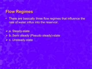 Flow Regimes
• There are basically three flow regimes that influence the
rate of water influx into the reservoir.
 a. Steady-state
 b. Semi steady (Pseudo steady)-state
 c. Unsteady-state
 