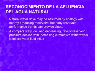 RECONOCIMIENTO DE LA AFLUENCIA
DEL AGUA NATURAL
• Natural water drive may be assumed by analogy with
nearby producing reservoirs, but early reservoir
performance trends can provide clues.
• A comparatively low, and decreasing, rate of reservoir
pressure decline with increasing cumulative withdrawals
is indicative of fluid influx
 