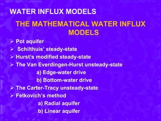 WATER INFLUX MODELS
THE MATHEMATICAL WATER INFLUX
MODELS
 Pot aquifer
 Schilthuis’ steady-state
 Hurst’s modified steady-state
 The Van Everdingen-Hurst unsteady-state
a) Edge-water drive
b) Bottom-water drive
 The Carter-Tracy unsteady-state
 Fetkovich’s method
a) Radial aquifer
b) Linear aquifer
 