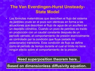 The Van Everdingen-Hurst Unsteady-
State Model
• Las fórmulas matemáticas que describen el flujo del sistema
de petróleo crudo en el pozo son idénticas en forma a las
ecuaciones que describen el flujo de agua de un acuífero en
un depósito cilíndrico. Cuando un pozo de petróleo es traído
en producción con un caudal constante después de un
período cerrado, el comportamiento de presión esencialmente
es controlado por la condición que fluye (estado no
estacionario) transitoria. Esta condición de flujo se define
como el período de tiempo durante el cual el límite no tiene
ningún efecto sobre el comportamiento de la presión.
Need superposition theorem here.
Based on dimensionless diffusivity equation.
 