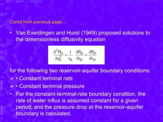 Contd from previous page….
• Van Everdingen and Hurst (1949) proposed solutions to
the dimensionless diffusivity equation
for the following two reservoir-aquifer boundary conditions:
 • Constant terminal rate
 • Constant terminal pressure
• For the constant-terminal-rate boundary condition, the
rate of water influx is assumed constant for a given
period; and the pressure drop at the reservoir-aquifer
boundary is calculated.
 