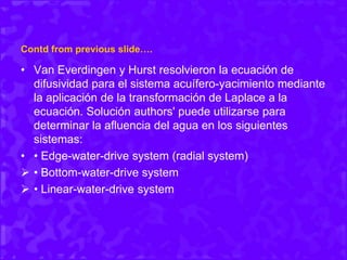 Contd from previous slide….
• Van Everdingen y Hurst resolvieron la ecuación de
difusividad para el sistema acuífero-yacimiento mediante
la aplicación de la transformación de Laplace a la
ecuación. Solución authors' puede utilizarse para
determinar la afluencia del agua en los siguientes
sistemas:
• • Edge-water-drive system (radial system)
 • Bottom-water-drive system
 • Linear-water-drive system
 