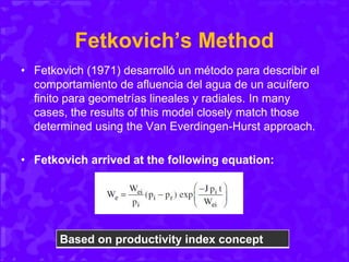 Fetkovich’s Method
• Fetkovich (1971) desarrolló un método para describir el
comportamiento de afluencia del agua de un acuífero
finito para geometrías lineales y radiales. In many
cases, the results of this model closely match those
determined using the Van Everdingen-Hurst approach.
• Fetkovich arrived at the following equation:
Based on productivity index concept
 