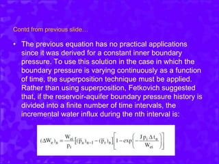 Contd from previous slide…
• The previous equation has no practical applications
since it was derived for a constant inner boundary
pressure. To use this solution in the case in which the
boundary pressure is varying continuously as a function
of time, the superposition technique must be applied.
Rather than using superposition, Fetkovich suggested
that, if the reservoir-aquifer boundary pressure history is
divided into a finite number of time intervals, the
incremental water influx during the nth interval is:
 