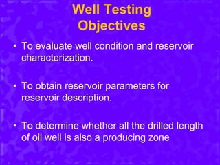 Well Testing
Objectives
• To evaluate well condition and reservoir
characterization.
• To obtain reservoir parameters for
reservoir description.
• To determine whether all the drilled length
of oil well is also a producing zone
 