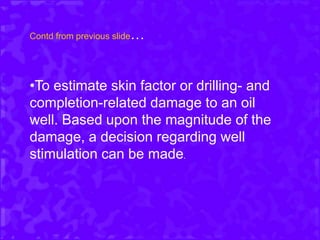 Contd from previous slide…
•To estimate skin factor or drilling- and
completion-related damage to an oil
well. Based upon the magnitude of the
damage, a decision regarding well
stimulation can be made.
 