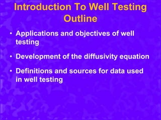 Introduction To Well Testing
Outline
• Applications and objectives of well
testing
• Development of the diffusivity equation
• Definitions and sources for data used
in well testing
 