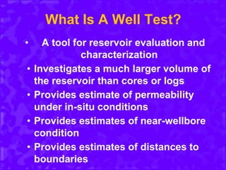 What Is A Well Test?
• A tool for reservoir evaluation and
characterization
• Investigates a much larger volume of
the reservoir than cores or logs
• Provides estimate of permeability
under in-situ conditions
• Provides estimates of near-wellbore
condition
• Provides estimates of distances to
boundaries
 