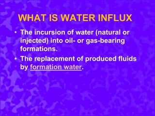 WHAT IS WATER INFLUX
• The incursion of water (natural or
injected) into oil- or gas-bearing
formations.
• The replacement of produced fluids
by formation water.
 
