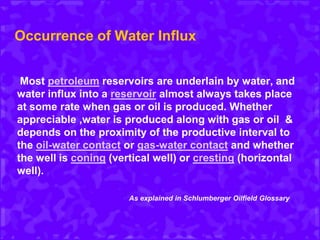 Occurrence of Water Influx
Most petroleum reservoirs are underlain by water, and
water influx into a reservoir almost always takes place
at some rate when gas or oil is produced. Whether
appreciable ,water is produced along with gas or oil &
depends on the proximity of the productive interval to
the oil-water contact or gas-water contact and whether
the well is coning (vertical well) or cresting (horizontal
well).
As explained in Schlumberger Oilfield Glossary
 