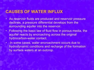 CAUSES OF WATER INFLUX
• As reservoir fluids are produced and reservoir pressure
declines, a pressure differential develops from the
surrounding aquifer into the reservoir.
• Following the basic law of fluid flow in porous media, the
aquifer reacts by encroaching across the original
hydrocarbon-water contact.
• In some cases, water encroachment occurs due to
hydrodynamic conditions and recharge of the formation
by surface waters at an outcrop.
 