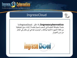 IngresoCloud
Ingresocybernetico‫خلق‬ ‫وقد‬IngresoCloud :‫لدينا‬
‫خاصة‬ ‫تسمية‬ ‫السحب‬ ‫في‬ ‫الخاصة‬ ‫استضافة‬ ‫خدمة‬!‫احت‬ ‫نسخ‬ ‫إنشاء‬‫ياطية‬
‫ال‬ ‫في‬ ‫مكان‬ ‫أي‬ ‫في‬ ‫إليه‬ ‫الوصول‬ ‫و‬ ‫بياناتك‬ ‫األمنية‬ ‫األجهزة‬ ‫كافة‬ ‫من‬‫عالم‬
‫كمبيوتر‬ ‫دون‬ ‫من‬
 