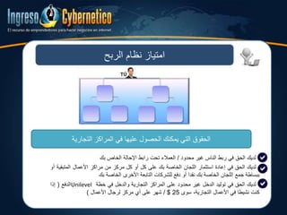 ‫الربح‬ ‫نظام‬ ‫امتياز‬
‫التي‬ ‫الحقوق‬‫يمكنك‬‫عليها‬ ‫الحصول‬‫التجارية‬ ‫المراكز‬ ‫في‬
‫لديك‬‫الحق‬‫في‬‫ربط‬‫الناس‬‫غير‬‫محدود‬/‫العمالء‬‫تحت‬‫رابط‬‫اإلحالة‬‫الخاص‬‫بك‬
‫لديك‬‫الحق‬‫في‬‫إعادة‬‫استثمار‬‫اللجان‬‫الخاصة‬‫بك‬‫على‬‫كل‬‫أو‬‫كل‬‫مركز‬‫من‬‫مراكز‬‫األعمالĬ‫المتبق‬‫ية‬‫أو‬
‫ببساطة‬‫جمع‬‫اللجان‬‫الخاصة‬‫بك‬‫نقدا‬‫أو‬‫دفع‬‫للشركات‬‫التابعة‬‫األخرى‬‫الخاصة‬‫بك‬
‫لديك‬‫الحق‬‫في‬‫توليد‬‫الدخل‬‫غير‬‫محدود‬‫على‬‫المراكز‬‫التجارية‬‫والدخل‬‫في‬‫خطة‬Unilevel‫الدفع‬(‫إذا‬
‫كنت‬‫نشيطا‬‫في‬‫األعمالĬ،‫التجارية‬‫سوى‬25$/‫شهر‬‫على‬‫أي‬‫مركز‬‫لرجال‬‫األعمالĬ)
 