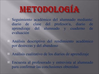 Seguimiento académico del alumnado mediante :  diario de clase del profesor/a ,  diario de aprendizaje del alumnado y cuaderno de evaluación Análisis  descriptivo del   rendimiento académico por destrezas y  del  abandono  Análisis cualitativo de los diarios de aprendizaje Encuesta al profesorado y entrevista al alumnado para confirmar las conclusiones obtenidas 