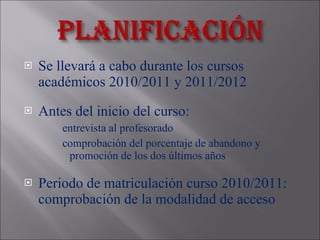 S e llevará a cabo durante los cursos académicos 2010/2011 y 2011/2012 Antes del inicio del curso:  entrevista al profesorado comprobación del porcentaje de abandono y promoción de los dos últimos años Periodo de matriculación curso 2010/2011: comprobación de la modalidad de acceso 
