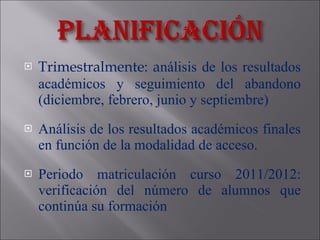 Trimestralmente: a nálisis de los resultados académicos  y seguimiento del abandono (diciembre, febrero, junio y septiembre) Análisis de los resultados académicos finales en función de la modalidad de acceso. Periodo matriculación curso 2011/2012: verificación del número de alumnos que continúa su formación 