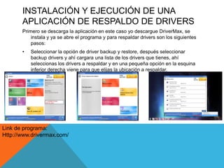 INSTALACIÓN Y EJECUCIÓN DE UNA
APLICACIÓN DE RESPALDO DE DRIVERS
Primero se descarga la aplicación en este caso yo descargue DriverMax, se
instala y ya se abre el programa y para respaldar drivers son los siguientes
pasos:
• Seleccionar la opción de driver backup y restore, después seleccionar
backup drivers y ahí cargara una lista de los drivers que tienes, ahí
seleccionas los drivers a respaldar y en una pequeña opción en la esquina
inferior derecha viene para que elijas la ubicación a respaldar.
Link de programa:
Http://www.drivermax.com/
 
