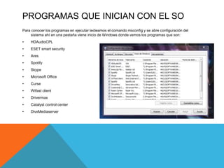 PROGRAMAS QUE INICIAN CON EL SO
Para conocer los programas en ejecutar tecleamos el comando msconfig y se abre configuración del
sistema ahí en una pestaña viene inicio de Windows donde vemos los programas que son:
• HDAudioCPL
• ESET smart security
• Ares
• Spotify
• Skype
• Microsoft Office
• Curse
• Wtfast client
• Drivermax
• Catalyst control center
• DivxMediaserver
 