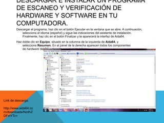 DESCARGAR E INSTALAR UN PROGRAMA
DE ESCANEO Y VERIFICACIÓN DE
HARDWARE Y SOFTWARE EN TU
COMPUTADORA.
Descargar el programa, haz clic en el botón Ejecutar en la ventana que se abre. A continuación,
selecciona el idioma (español) y sigue las indicaciones del asistente de instalación.
Finalmente, haz clic en el botón Finalizar y te aparecerá la interfaz de Aida64.
Haz doble clic en Equipo, situado en la columna de la izquierda de Aida64, y
selecciona Resumen. En el panel de la derecha aparecen todos los componentes
de hardware del PC indicando sus características:
Link de descarga:
http://www.aida64.co
m/downloads/NzdhZ
DFmYTc=
 