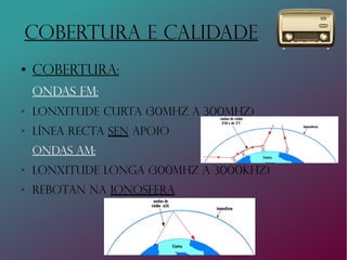 COBERTURA E CALIDADE
●
Cobertura:
Ondas fm:
➢
Lonxitude curta (30Mhz a 300mhz)
➢
Línea recta sen apoio
ONDAS AM:
➢
LONxITUDe lonGA (300MHZ A 3000KHZ)
➢
Rebotan na ionosfera
 