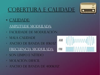 COBERTURA E CALIDADE
●
Calidade:
amplitude modulada:
➢
Facilidade de modulación
➢
Mala calidade
➢
Ancho de banda de 10Khz
frecuencia modulada:
➢
Son limpo e nítido
➢
Molación dificil
➢
Ancho de banda de 400khz
 