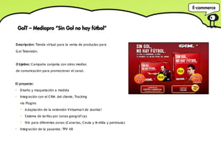 E-commerce



    GolT – Mediapro “Sin Gol no hay fútbol”


Descripción: Tienda virtual para la venta de productos para

G ol Televisión.


O bjetivo: C ampaña conjunta con otros medios
de comunicación para promocionar el canal.


El proyecto:
●
     D iseño y maquetación a medida
●
     Integración con el C RM del cliente, Tracking
     vía Plugins
     ➔
         A daptación de la extensión V irtuemart de Joomla!
     ➔
         S istema de tarifas por zonas geográf cas
                                             i
     ➔
         IVA para diferentes zonas (C anarias, Ceuta y M elilla y península)
●
     Integración de la pasarela: TPV 4 B
 