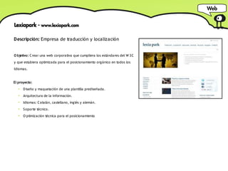 Web


Lexiapark - www.lexiapark.com

Descripción: Empresa de traducción y localización


O bjetivo: C rear una web corporativa que cumpliera los estándares del W 3C
y que estubiera optimizada para el posicionamiento orgánico en todos los
Idiomas.


El proyecto:
   ●
       D iseño y maquetación de una plantilla prediseñada.
   ●
       Arquitectura de la información.
   ●
       Idiomas: C atalán, castellano, inglés y alemán.
   ●
       S oporte técnico.
   ●
       O ptimización técnica para el posicionamiento
 