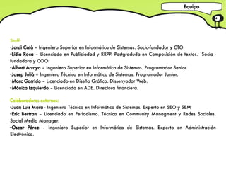 Equipo




Staff:
●
  Jordi Catà – Ingeniero Superior en Informática de Sistemas. Socio-fundador y CTO.
●
  Lídia Roca – Licenciada en Publiciadad y RRPP. Postgraduda en Composición de textos. Socia -
fundadora y COO.
●
  Albert Arroyo – Ingeniero Superior en Informática de Sistemas. Programador Senior.
●
  Josep Julià – Ingeniero Técnico en Informática de Sistemas. Programador Junior.
●
  Marc Garrido – Licenciado en Diseño Gráfco. Dissenyador Web.
●
  Mònica Izquierdo – Licenciada en ADE. Directora fnanciera.

Colaboradores externos:
●
  Juan Luis Mora - Ingeniero Técnico en Informática de Sistemas. Experto en SEO y SEM
●
  Eric Bertran – Licenciado en Periodismo. Técnico en Community Managment y Redes Sociales.
Social Media Manager.
●
  Oscar Pérez – Ingeniero Superior en Informática de Sistemas. Experto en Administración
Electrónica.
 