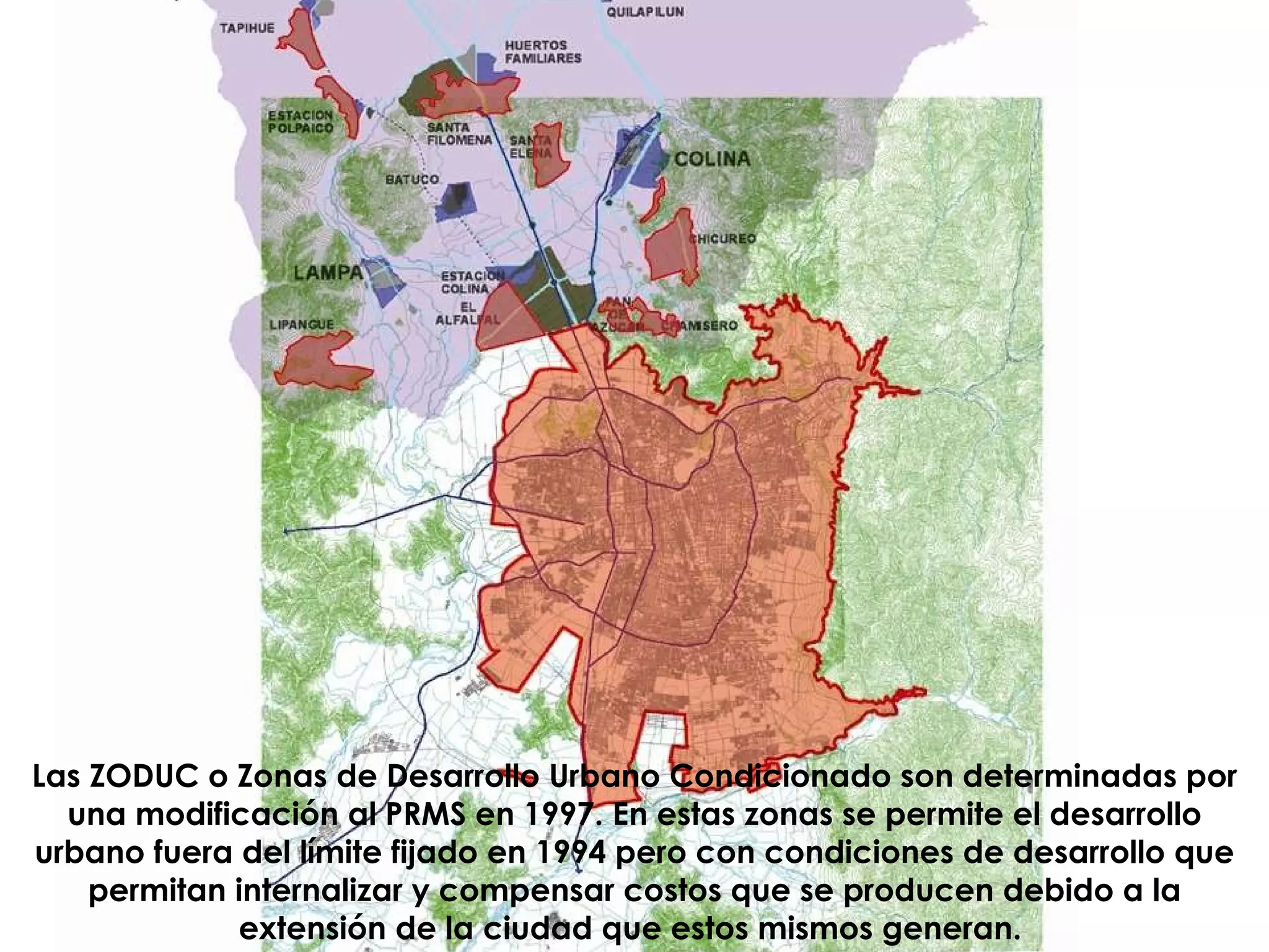 Las ZODUC o Zonas de Desarrollo Urbano Condicionado son determinadas por una modificación al PRMS en 1997. En estas zonas se permite el desarrollo urbano fuera del límite fijado en 1994 pero con condiciones de desarrollo que permitan internalizar y compensar costos que se producen debido a la extensión de la ciudad que estos mismos generan.   